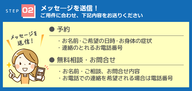 「メッセージを送信！」予約（・お名前・ご希望の日時・お身体の症状・連絡のとれるお電話番号）無料相談・お問い合わせ（・お名前・ご相談、お問合せ内容・お電話での連絡を希望される場合は電話番号）